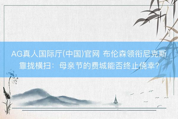 AG真人国际厅(中国)官网 布伦森领衔尼克斯靠拢横扫：母亲节的费城能否终止侥幸？