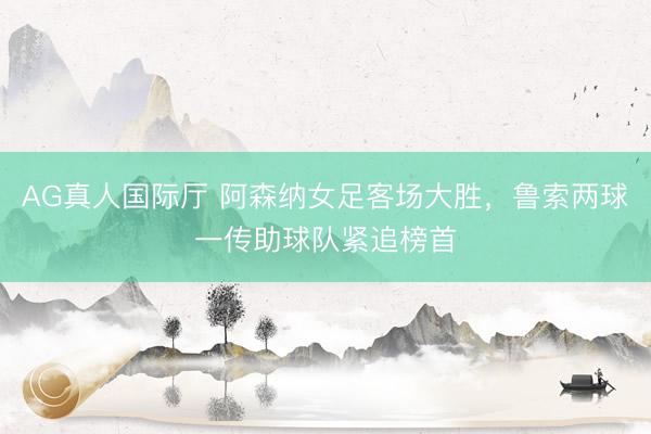 AG真人国际厅 阿森纳女足客场大胜，鲁索两球一传助球队紧追榜首
