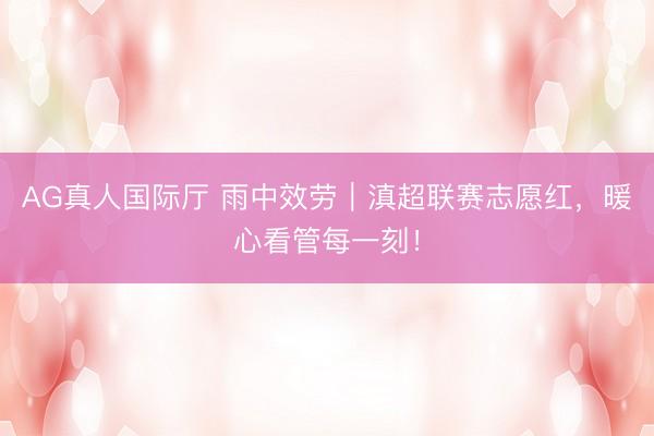 AG真人国际厅 雨中效劳｜滇超联赛志愿红，暖心看管每一刻！
