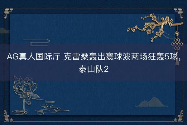AG真人国际厅 克雷桑轰出寰球波两场狂轰5球,泰山队2