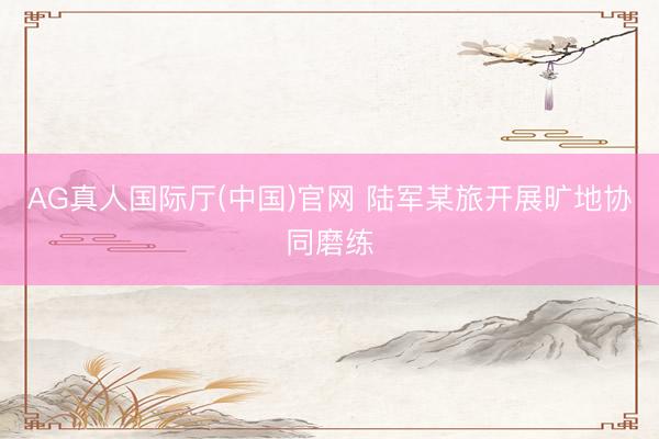 AG真人国际厅(中国)官网 陆军某旅开展旷地协同磨练