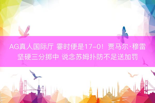 AG真人国际厅 霎时便是17-0！贾马尔·穆雷坚硬三分掷中 说念苏姆扑防不足送加罚