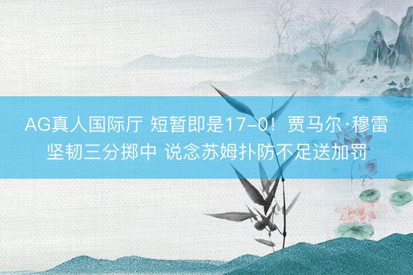 AG真人国际厅 短暂即是17-0！贾马尔·穆雷坚韧三分掷中 说念苏姆扑防不足送加罚