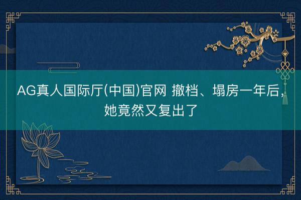 AG真人国际厅(中国)官网 撤档、塌房一年后，她竟然又复出了