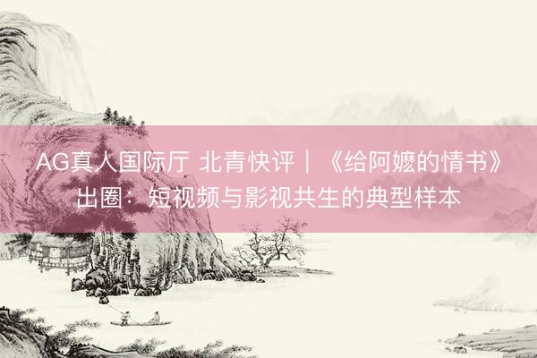 AG真人国际厅 北青快评｜《给阿嬷的情书》出圈：短视频与影视共生的典型样本