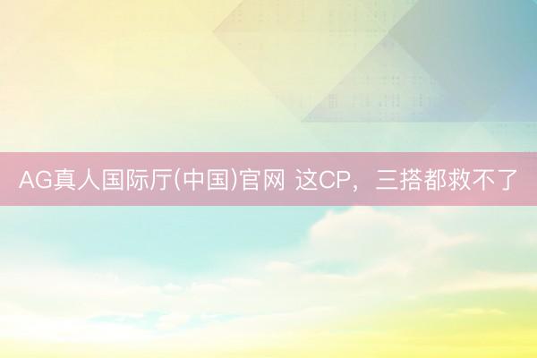 AG真人国际厅(中国)官网 这CP，三搭都救不了