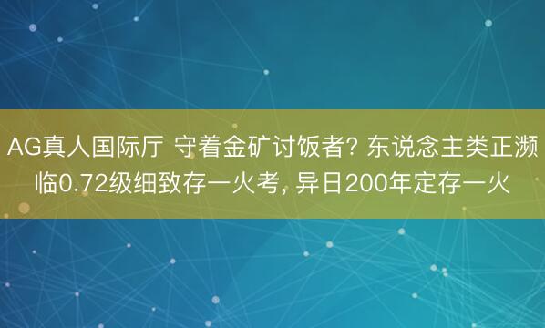 AG真人国际厅 守着金矿讨饭者? 东说念主类正濒临0.72级细致存一火考， 异日200年定存一火