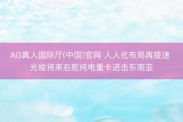 AG真人国际厅(中国)官网 人人化布局再提速 光梭将来右舵纯电重卡进击东南亚