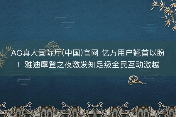 AG真人国际厅(中国)官网 亿万用户翘首以盼！雅迪摩登之夜激发知足级全民互动激越