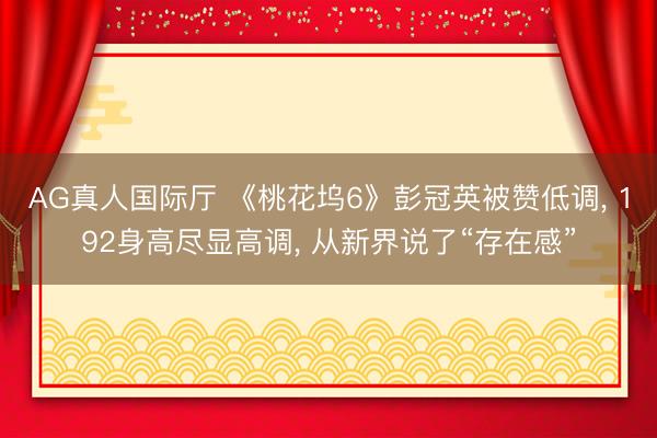 AG真人国际厅 《桃花坞6》彭冠英被赞低调， 192身高尽显高调， 从新界说了“存在感”