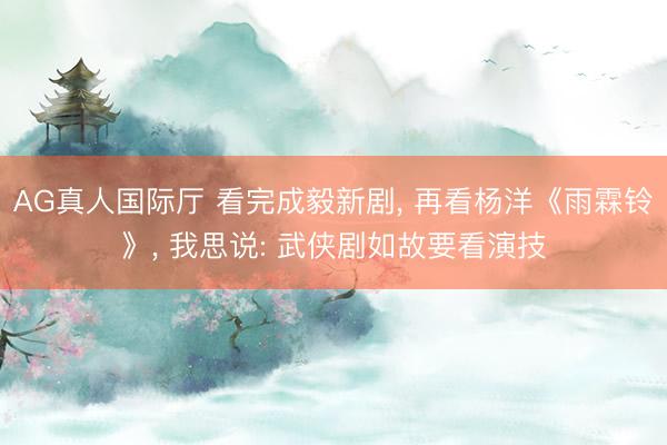 AG真人国际厅 看完成毅新剧， 再看杨洋《雨霖铃》， 我思说: 武侠剧如故要看演技