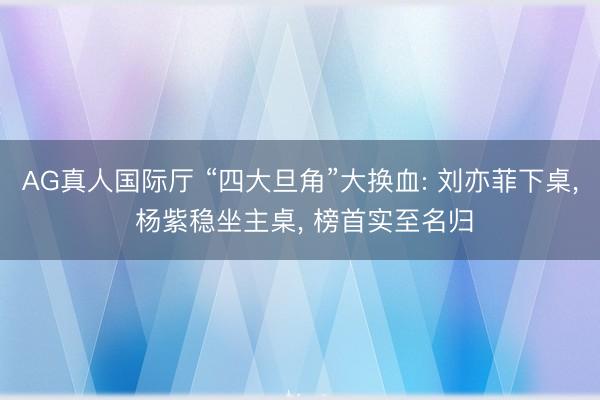 AG真人国际厅 “四大旦角”大换血: 刘亦菲下桌， 杨紫稳坐主桌， 榜首实至名归