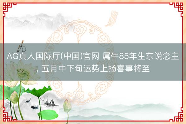 AG真人国际厅(中国)官网 属牛85年生东说念主， 五月中下旬运势上扬喜事将至