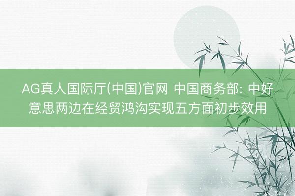 AG真人国际厅(中国)官网 中国商务部: 中好意思两边在经贸鸿沟实现五方面初步效用