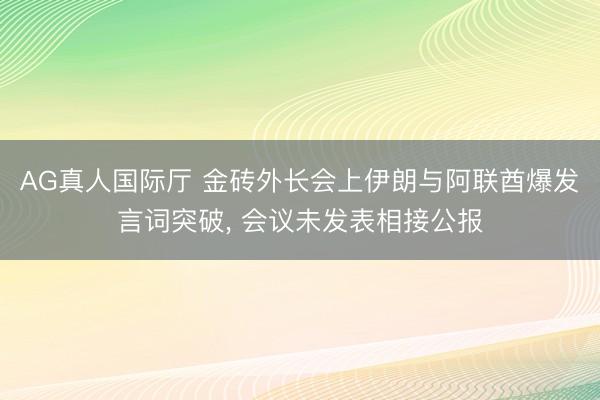 AG真人国际厅 金砖外长会上伊朗与阿联酋爆发言词突破， 会议未发表相接公报