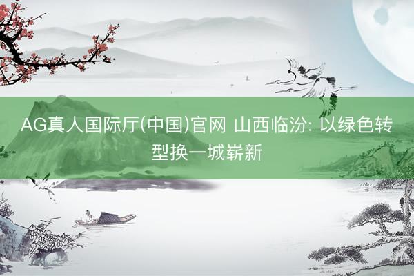 AG真人国际厅(中国)官网 山西临汾: 以绿色转型换一城崭新