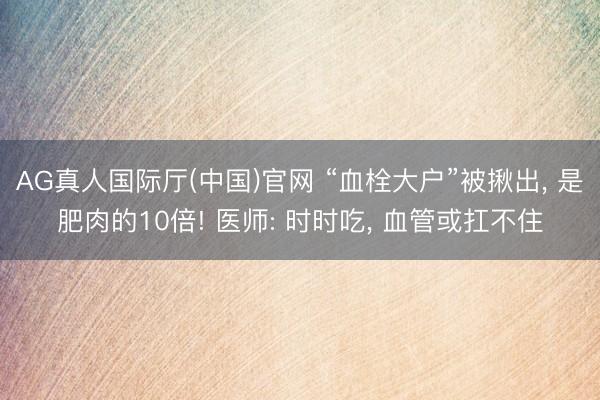 AG真人国际厅(中国)官网 “血栓大户”被揪出， 是肥肉的10倍! 医师: 时时吃， 血管或扛不住