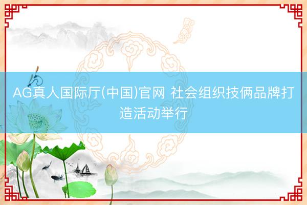 AG真人国际厅(中国)官网 社会组织技俩品牌打造活动举行