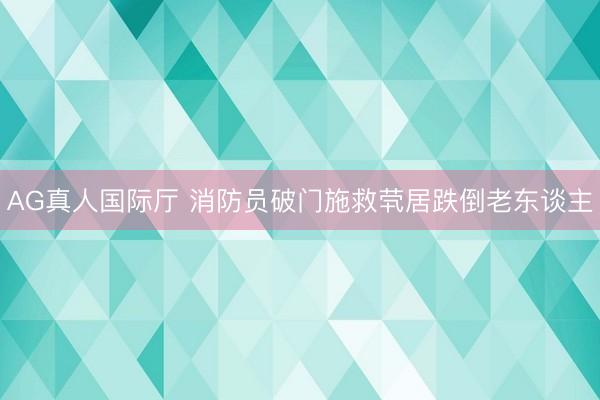 AG真人国际厅 消防员破门施救茕居跌倒老东谈主