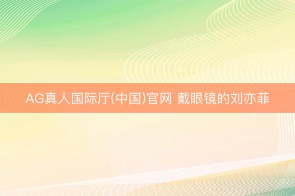 AG真人国际厅(中国)官网 戴眼镜的刘亦菲