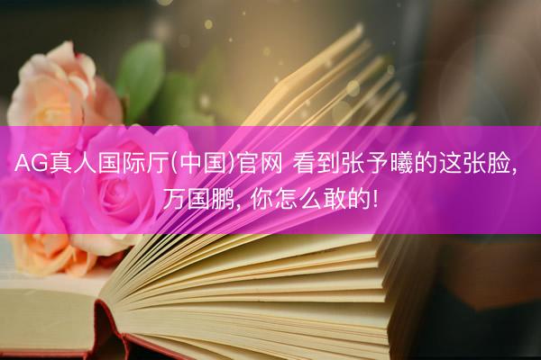 AG真人国际厅(中国)官网 看到张予曦的这张脸， 万国鹏， 你怎么敢的!