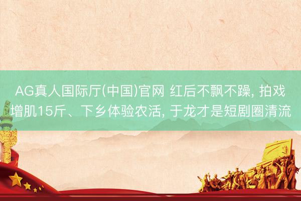 AG真人国际厅(中国)官网 红后不飘不躁， 拍戏增肌15斤、下乡体验农活， 于龙才是短剧圈清流
