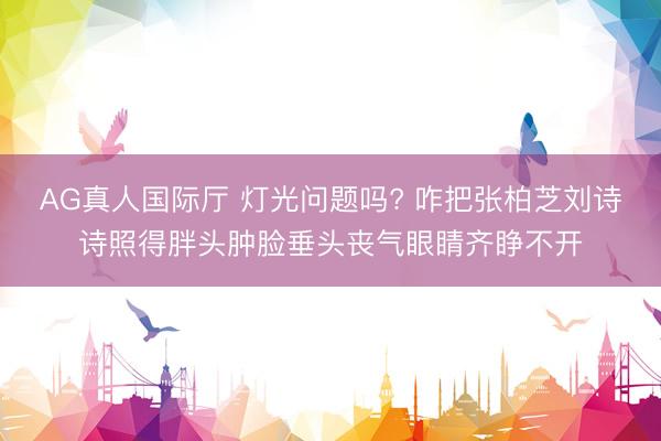 AG真人国际厅 灯光问题吗? 咋把张柏芝刘诗诗照得胖头肿脸垂头丧气眼睛齐睁不开
