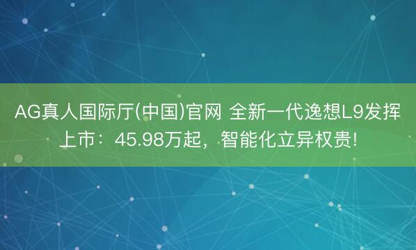 AG真人国际厅(中国)官网 全新一代逸想L9发挥上市：45.98万起，智能化立异权贵!