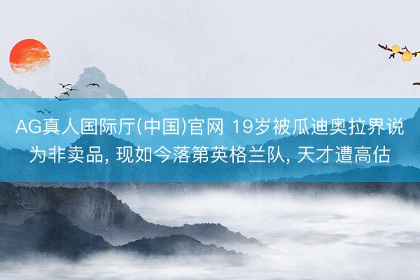 AG真人国际厅(中国)官网 19岁被瓜迪奥拉界说为非卖品, 现如今落第英格兰队, 天才遭高估