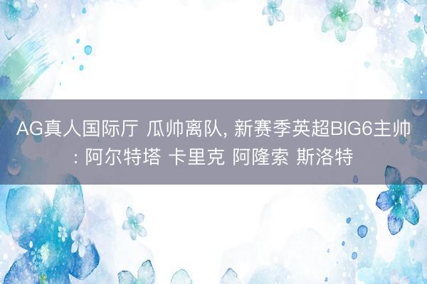 AG真人国际厅 瓜帅离队， 新赛季英超BIG6主帅: 阿尔特塔 卡里克 阿隆索 斯洛特