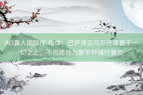 AG真人国际厅 每体：巴萨将亚马尔还原置于一切之上，不但愿他为寰宇杯强行复出