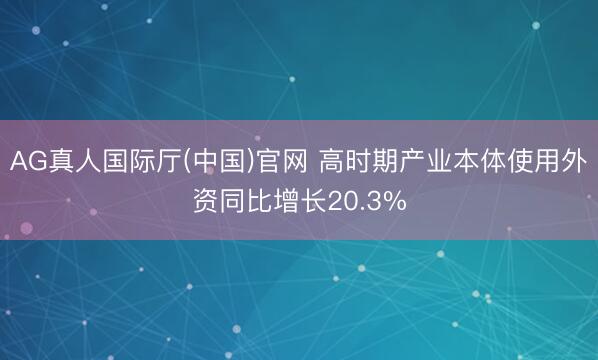 AG真人国际厅(中国)官网 高时期产业本体使用外资同比增长20.3%