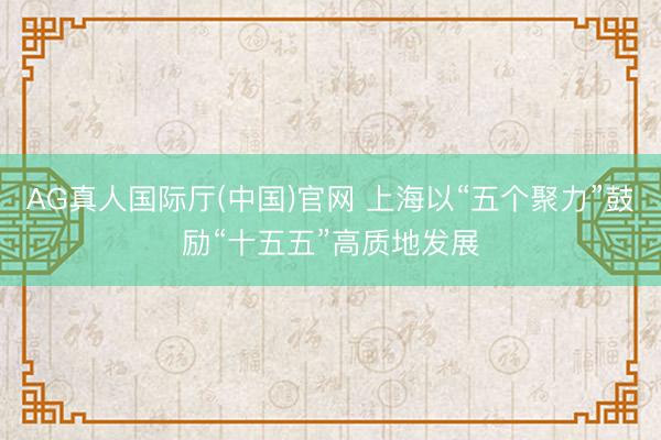 AG真人国际厅(中国)官网 上海以“五个聚力”鼓励“十五五”高质地发展
