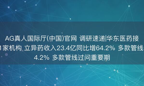 AG真人国际厅(中国)官网 调研速递|华东医药接待高盛等91家机构 立异药收入23.4亿同比增64.2% 多款管线过问重要期