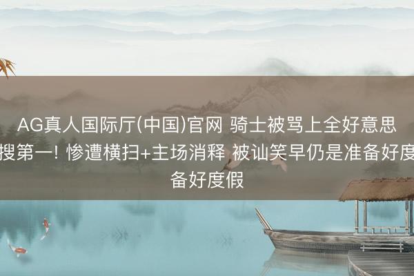 AG真人国际厅(中国)官网 骑士被骂上全好意思热搜第一! 惨遭横扫+主场消释 被讪笑早仍是准备好度假
