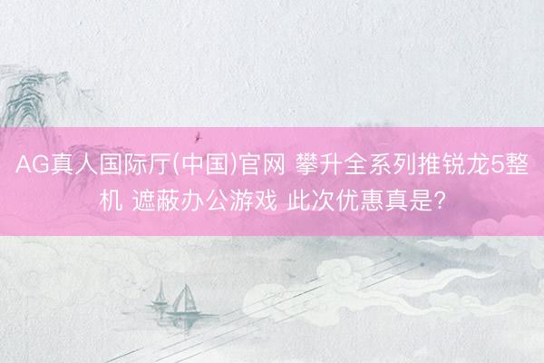 AG真人国际厅(中国)官网 攀升全系列推锐龙5整机 遮蔽办公游戏 此次优惠真是?