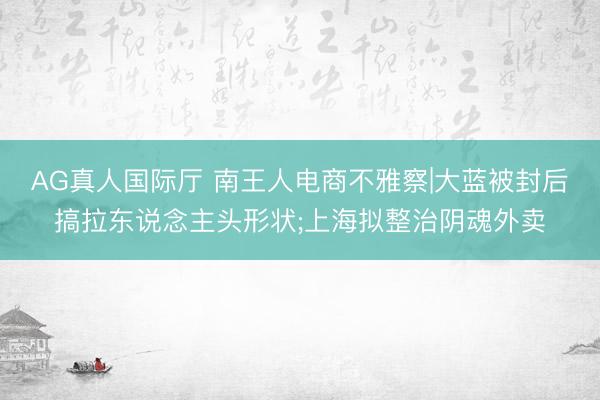 AG真人国际厅 南王人电商不雅察|大蓝被封后搞拉东说念主头形状;上海拟整治阴魂外卖