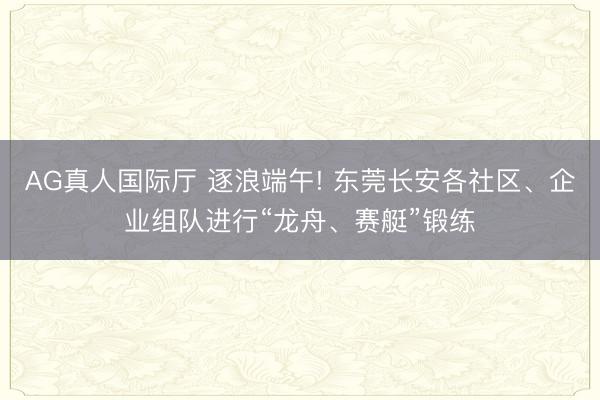 AG真人国际厅 逐浪端午! 东莞长安各社区、企业组队进行“龙舟、赛艇”锻练