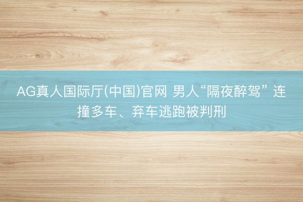 AG真人国际厅(中国)官网 男人“隔夜醉驾” 连撞多车、弃车逃跑被判刑