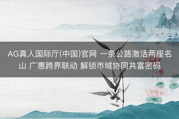 AG真人国际厅(中国)官网 一条公路激活两座名山 广惠跨界联动 解锁市域协同共富密码