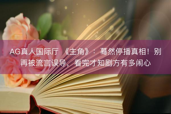 AG真人国际厅 《主角》:蓦然停播真相!别再被流言误导,看完才知剧方有多闹心