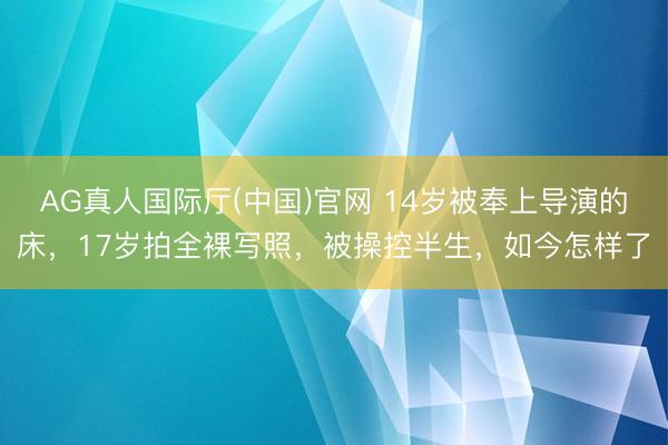 AG真人国际厅(中国)官网 14岁被奉上导演的床，17岁拍全裸写照，被操控半生，如今怎样了