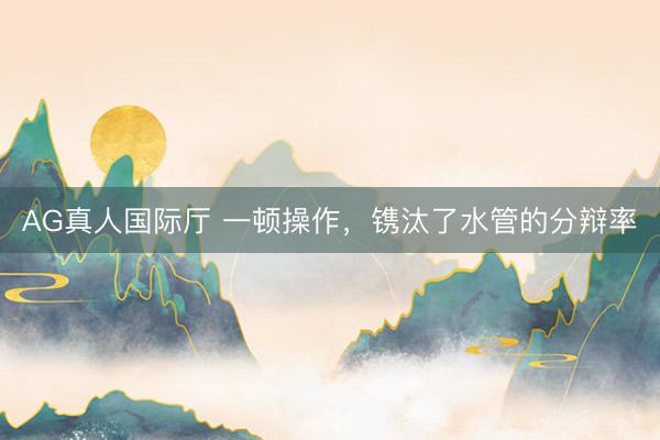 AG真人国际厅 一顿操作，镌汰了水管的分辩率