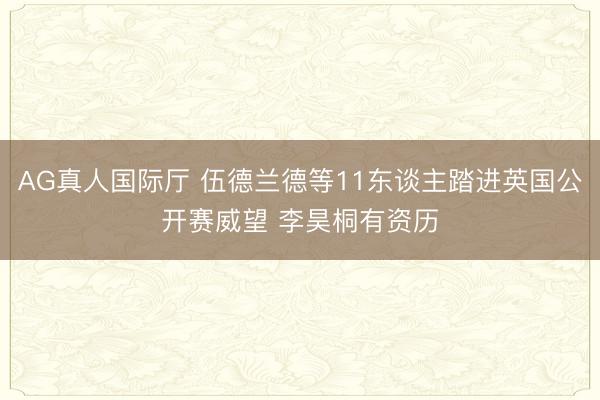 AG真人国际厅 伍德兰德等11东谈主踏进英国公开赛威望 李昊桐有资历