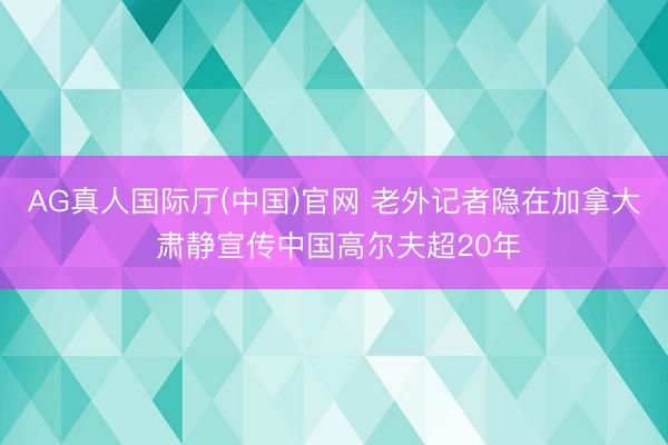 AG真人国际厅(中国)官网 老外记者隐在加拿大 肃静宣传中国高尔夫超20年
