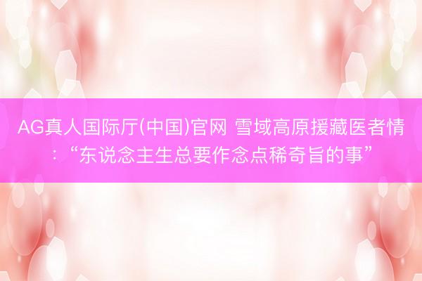 AG真人国际厅(中国)官网 雪域高原援藏医者情：“东说念主生总要作念点稀奇旨的事”