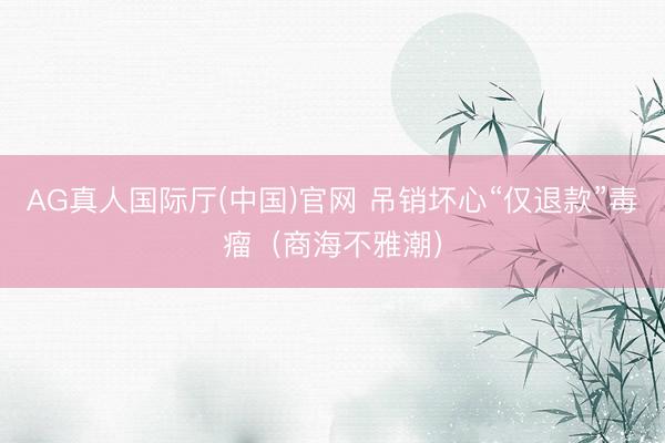 AG真人国际厅(中国)官网 吊销坏心“仅退款”毒瘤（商海不雅潮）