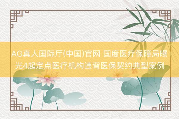 AG真人国际厅(中国)官网 国度医疗保障局曝光4起定点医疗机构违背医保契约典型案例