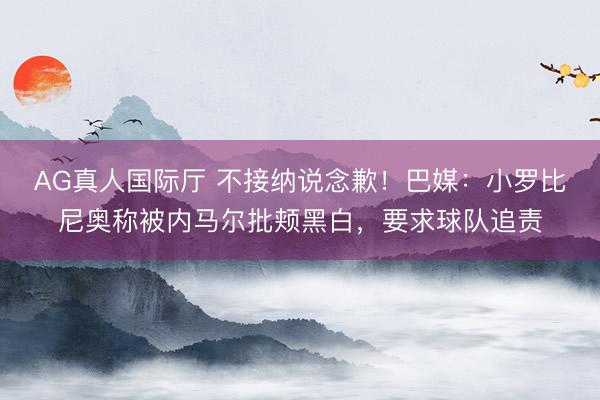 AG真人国际厅 不接纳说念歉！巴媒：小罗比尼奥称被内马尔批颊黑白，要求球队追责