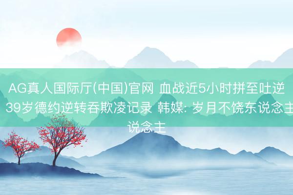 AG真人国际厅(中国)官网 血战近5小时拼至吐逆! 39岁德约逆转吞欺凌记录 韩媒: 岁月不饶东说念主